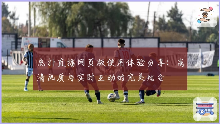 虎扑直播网页版使用体验分享：高清画质与实时互动的完美结合