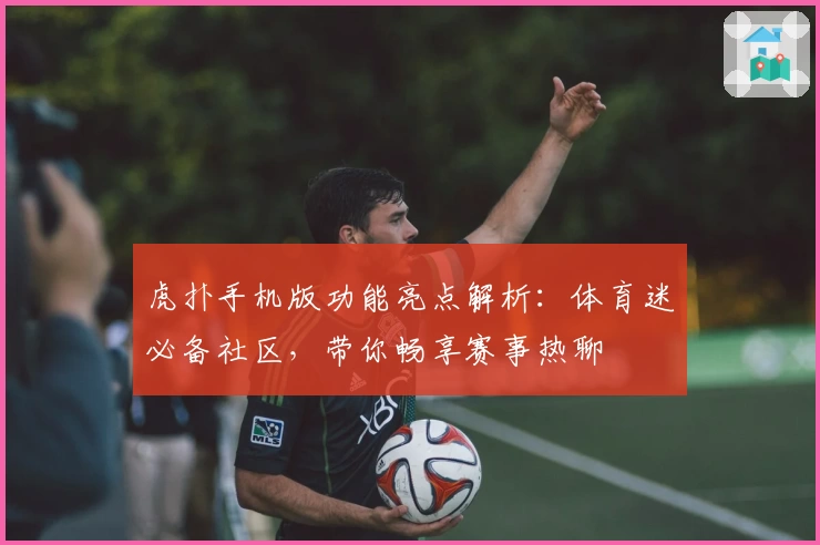 虎扑手机版功能亮点解析:体育迷必备社区,带你畅享赛事热聊