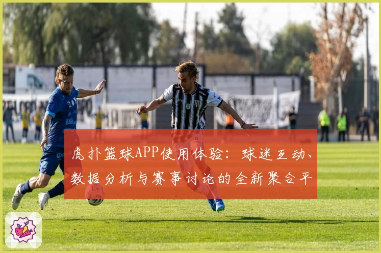 虎扑篮球APP使用体验：球迷互动、数据分析与赛事讨论的全新聚合平台