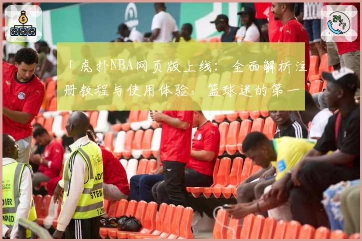「虎扑NBA网页版上线：全面解析注册教程与使用体验，篮球迷的第一选择」