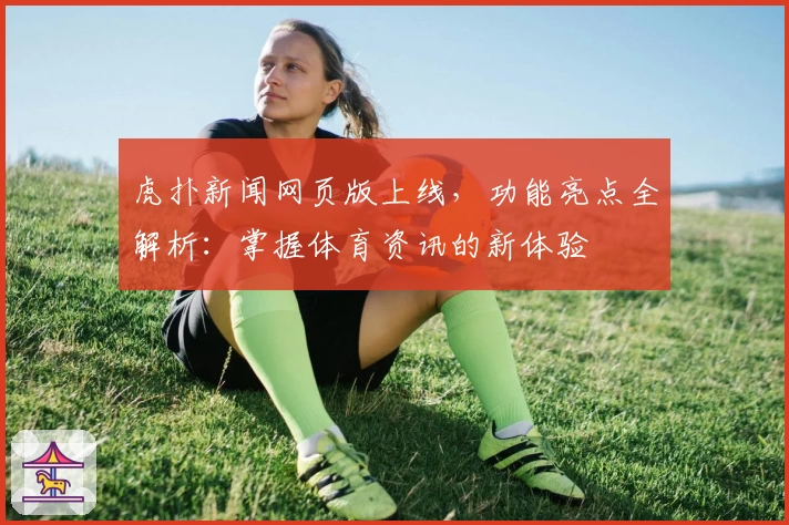 虎扑新闻网页版上线,功能亮点全解析:掌握体育资讯的新体验
