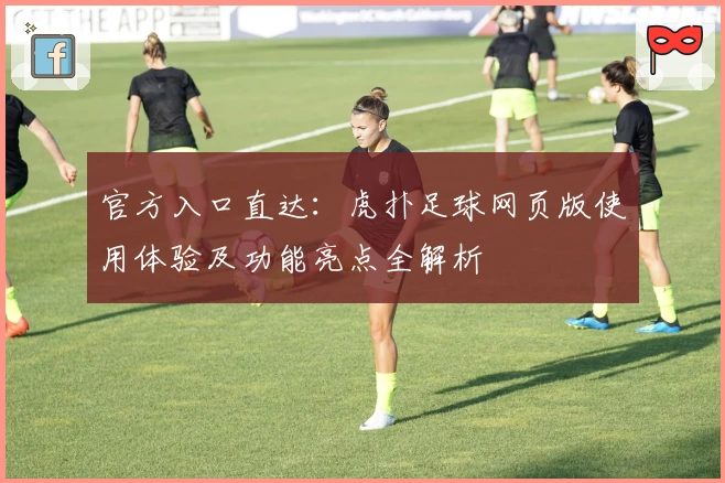 官方入口直达：虎扑足球网页版使用体验及功能亮点全解析