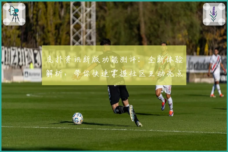 虎扑资讯新版功能测评：全新体验解析，带你快速掌握社区互动亮点