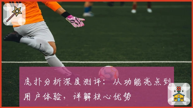 虎扑分析深度测评：从功能亮点到用户体验，详解核心优势