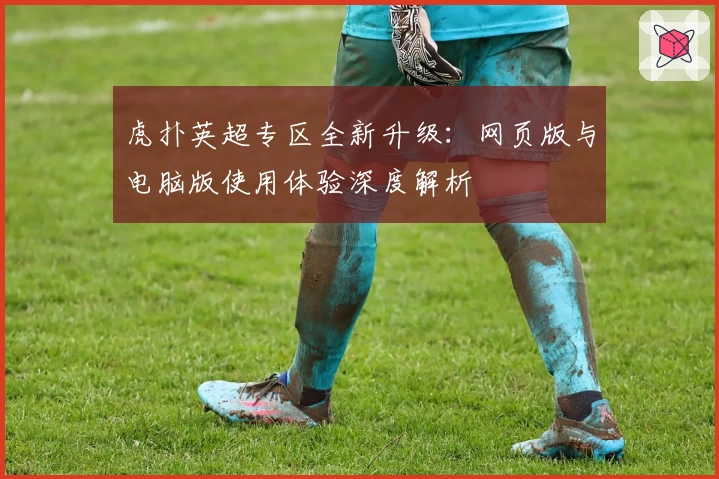 虎扑英超专区全新升级：网页版与电脑版使用体验深度解析