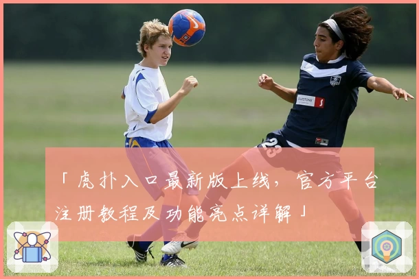 「虎扑入口最新版上线，官方平台注册教程及功能亮点详解」