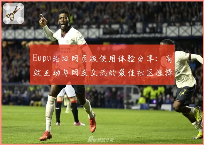Hupu论坛网页版使用体验分享:高效互动与网友交流的最佳社区选择