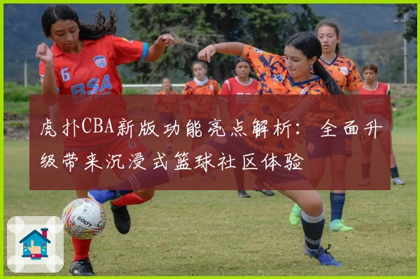 虎扑CBA新版功能亮点解析：全面升级带来沉浸式篮球社区体验