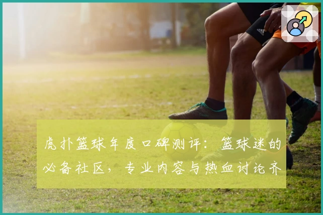 虎扑篮球年度口碑测评:篮球迷的必备社区,专业内容与热血讨论齐聚