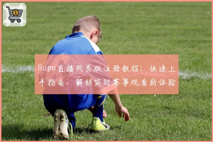 Hupu直播网页版注册教程：快速上手指南，解锁实时赛事观看新体验