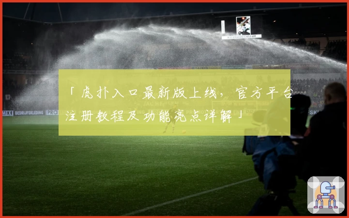 「虎扑入口最新版上线，官方平台注册教程及功能亮点详解」