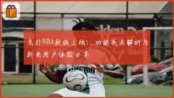 虎扑NBA新版上线：功能亮点解析与新老用户体验分享