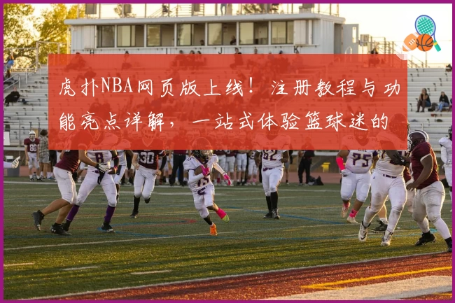 虎扑NBA网页版上线！注册教程与功能亮点详解，一站式体验篮球迷的专属社区