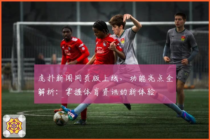 虎扑新闻网页版上线,功能亮点全解析:掌握体育资讯的新体验