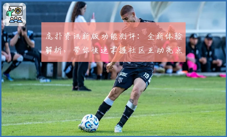 虎扑资讯新版功能测评:全新体验解析,带你快速掌握社区互动亮点