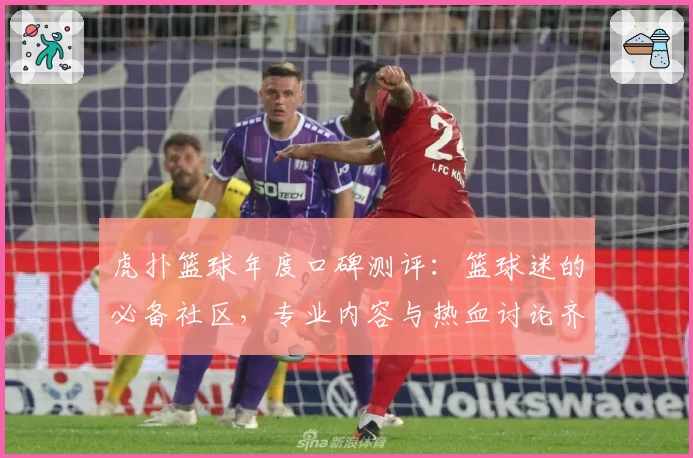 虎扑篮球年度口碑测评：篮球迷的必备社区，专业内容与热血讨论齐聚