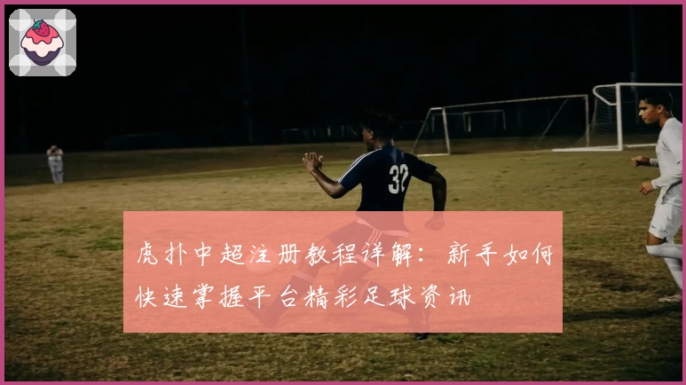 虎扑中超注册教程详解：新手如何快速掌握平台精彩足球资讯