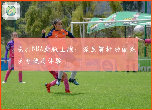 虎扑NBA新版上线，深度解析功能亮点与使用体验