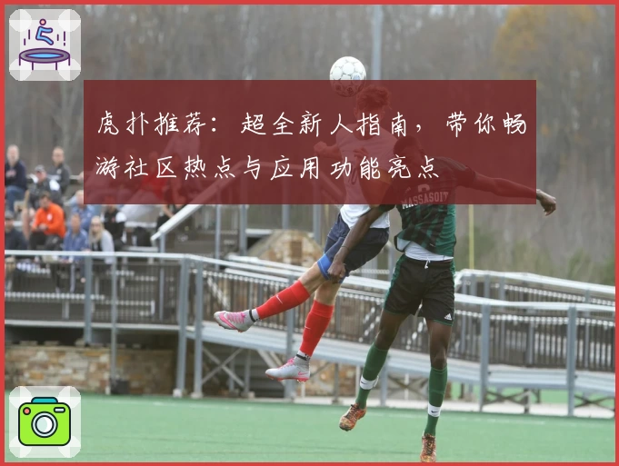 虎扑推荐：超全新人指南，带你畅游社区热点与应用功能亮点