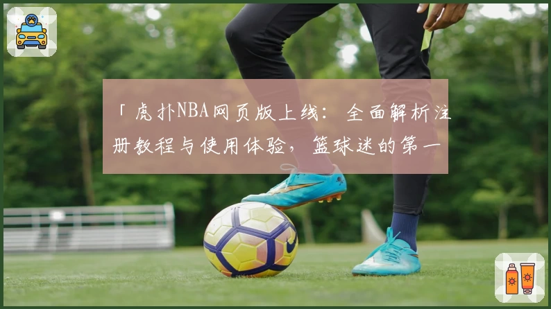 「虎扑NBA网页版上线：全面解析注册教程与使用体验，篮球迷的第一选择」