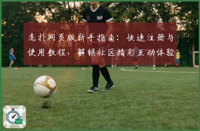 虎扑网页版新手指南:快速注册与使用教程,解锁社区精彩互动体验