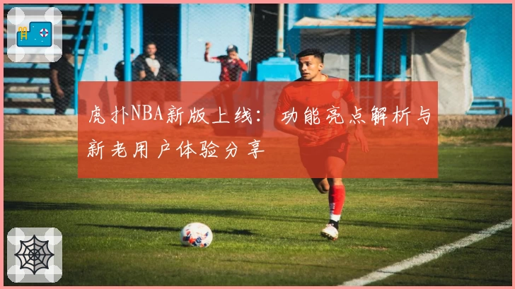 虎扑NBA新版上线：功能亮点解析与新老用户体验分享