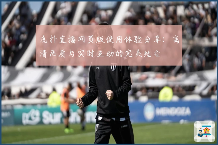 虎扑直播网页版使用体验分享：高清画质与实时互动的完美结合