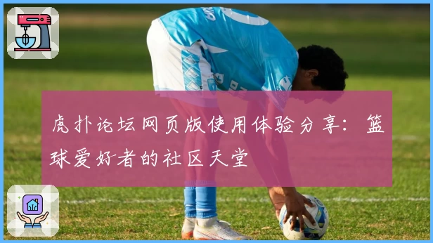 虎扑论坛网页版使用体验分享：篮球爱好者的社区天堂