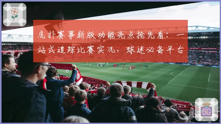 虎扑赛事新版功能亮点抢先看：一站式追踪比赛实况，球迷必备平台