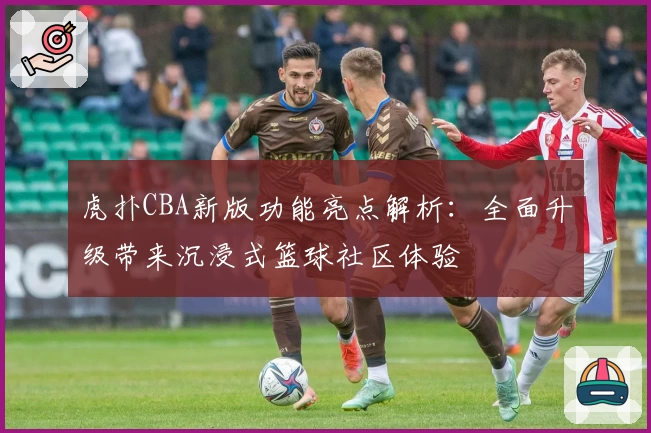虎扑CBA新版功能亮点解析：全面升级带来沉浸式篮球社区体验