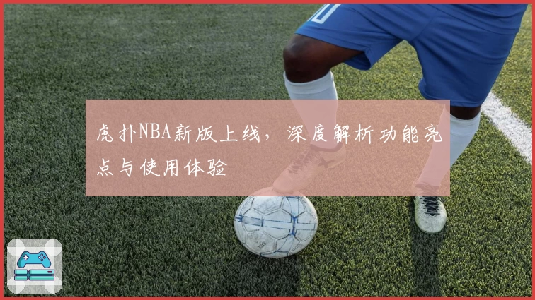 虎扑NBA新版上线，深度解析功能亮点与使用体验