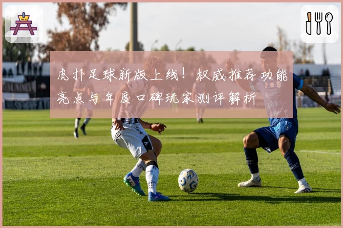 虎扑足球新版上线!权威推荐功能亮点与年度口碑玩家测评解析