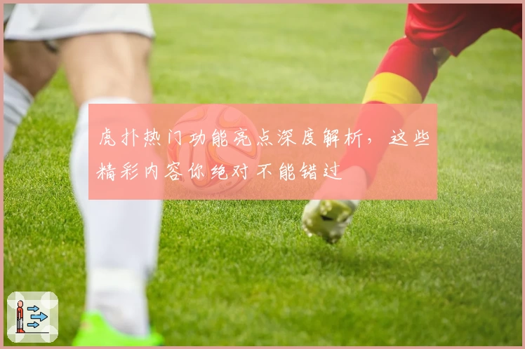 虎扑热门功能亮点深度解析，这些精彩内容你绝对不能错过