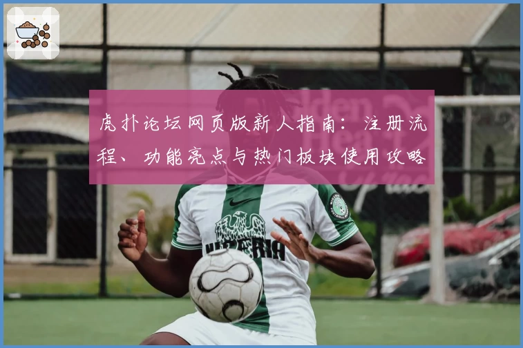 虎扑论坛网页版新人指南：注册流程、功能亮点与热门板块使用攻略解析