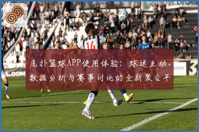 虎扑篮球APP使用体验:球迷互动、数据分析与赛事讨论的全新聚合平台