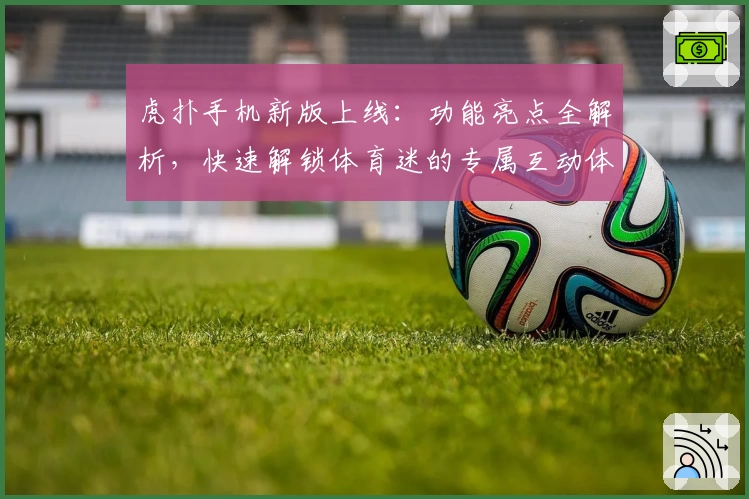 虎扑手机新版上线：功能亮点全解析，快速解锁体育迷的专属互动体验